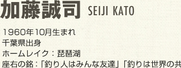 加藤誠司（かとうせいじ）1960年10月生まれ 千葉県出身 ホームレイク：琵琶湖 座右の銘：釣り人はみんな友達　釣りは世界の共通語